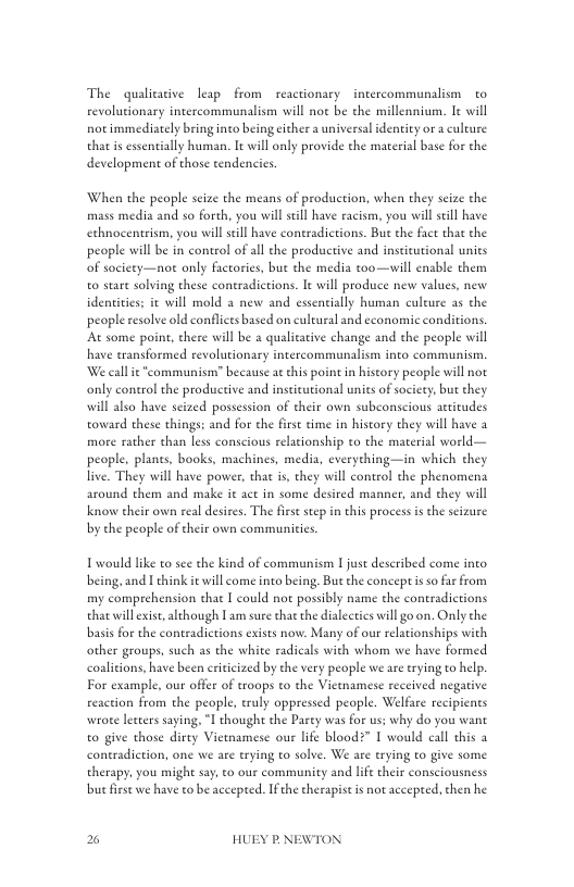 The quilicsive leap from reactionary  intercommunalism  to revolutionary intercommunalism will no be the millennium. le will not immediately bring into being iher a universal identity or a culture that s essentially human. It will only provide the material base for the development of those tendencies  When the people scize the means of production, when they seize the mass media and so forth, you will sl have racism, you willseill have echnocentrism, you will seill have contradictions. But the fact that the people will be in control of all the productive and insticutional units of society—not only factories, but the media too—will enable them o stare solving these coneradictions. It will produce new values, new  identities; i will mold a new and esentially human culeure as the  people resolve old conflcts based on eultural and economic conditions. At some poine, there will be 2 qualiative change and the people will have transformed revolutionary intercommunalism into communism. We call it “communism” because atchis point in hiseory people will not only coneol the productive and insticutional unies of society, but they will also have seized possession of their own subconscious atitudes toward these things: and for the firse tme in history they will have 3 more rather than less conscious relationship to the material world— people, plants, books, machines, media, everything—in which they live. They will have power, that is they will control the phenomena around them and make it act in some desired manner, and they will Know their own real desires. The first scep n this process i the seizure by the people of their own communitics.  T would like to sce the kind of communism I just described come inco being, and I think it will come into being, Bu the coneepis s far from my comprehension that I could not possibly name the contradictions that will exise, although I am sure thac the dialecties will go on. Only the basis for the contradictions exists now. Many of our relationships with other groups, such as the white radicals with whom we have formed coalitions, have been eriticized by the vry people we are erying to help. For example, our offer of troops to the Viemamese received negaive reaction from the people, truly oppressed people. Welfare recipicnts wrote leters saying, I thought the Party was for us: why do you want to give those dirty Vietamese our life bloodz” I would call this 2 contradiction, one we are trying to solve. We are erying to give some therapy, you might say. to our community and lfe their consciousness but fiese we have to be accepted. Ifthe therapist is not accepeed. then he  % HUEY P.NEWTON 